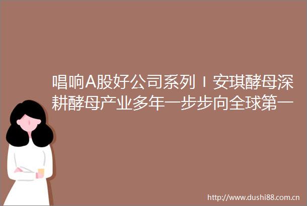 唱响A股好公司系列〡安琪酵母深耕酵母产业多年一步步向全球第一靠近
