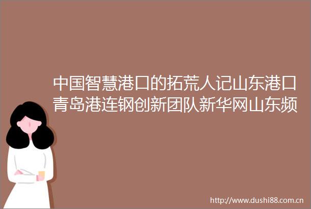 智慧港口的拓荒人记山东港口青岛港连钢创新团队新华网山东频道