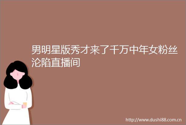男明星版秀才来了千万中年女粉丝沦陷直播间