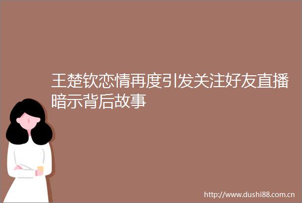 王楚钦恋情再度引发关注好友直播暗示背后故事