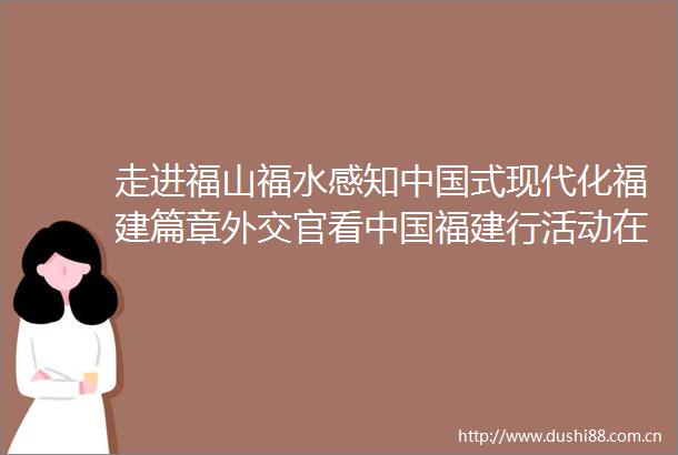 走进福山福水感知式现代化福建篇章外交官看福建行活动在福建举行