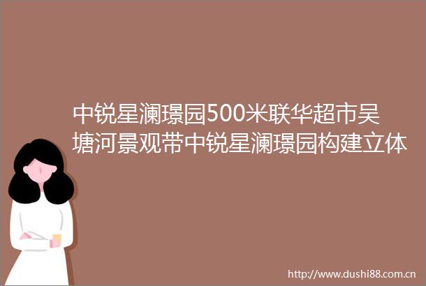 中锐星澜璟园500米联华超市吴塘河景观带中锐星澜璟园构建立体商业生态生活圈