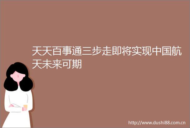 天天百事通三步走即将实现航天未来可期