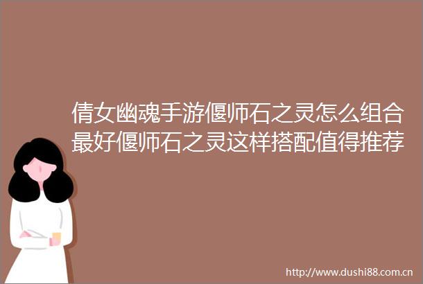 倩女幽魂手游偃师石之灵怎么组合最好偃师石之灵这样搭配值得推荐