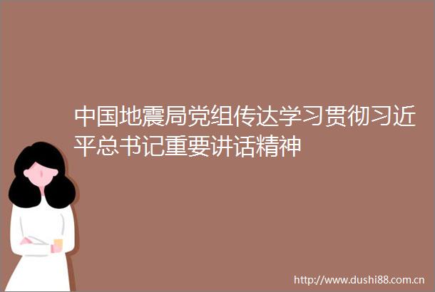 地震局党组传达学习贯彻总书记重要讲话精神