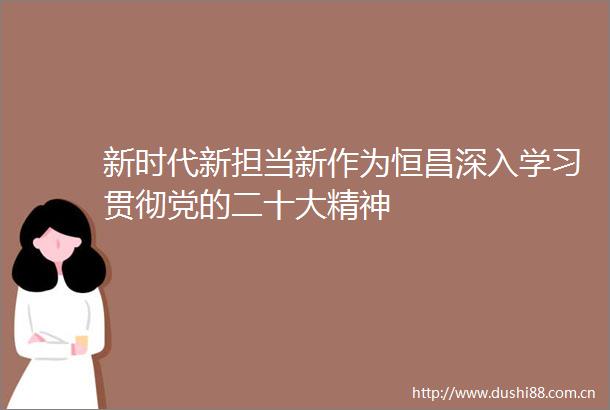 新时代新担当新作为恒昌深入学习贯彻党的二十大精神