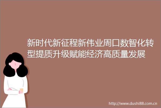 新时代新征程新伟业周口数智化转型提质升级赋能经济高质量发展