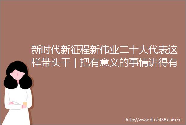 新时代新征程新伟业二十大代表这样带头干｜把有意义的事情讲得有意思