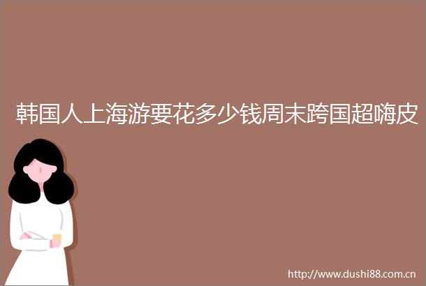 韩国人上海游要花多少钱周末跨国超嗨皮