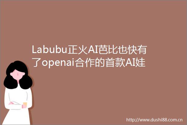 Labubu正火AI芭比也快有了openai合作的首款AI娃娃今年推出