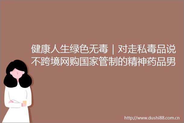 健康人生绿色无毒｜对走私毒品说不跨境网购管制的精神药品男子犯走私毒品罪