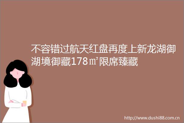 不容错过航天红盘再度上新龙湖御湖境御藏178㎡限席臻藏