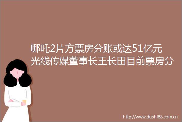 哪吒2片方票房分账或达51亿元光线传媒董事长王长田目前票房分账方式不合理哪吒2重庆商报的微博视频