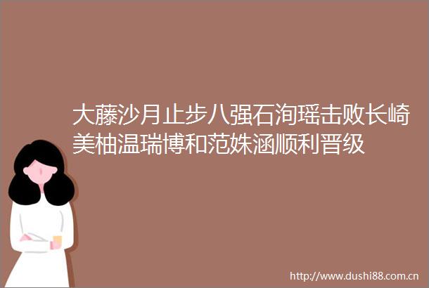 大藤沙月止步八强石洵瑶击败长崎美柚温瑞博和范姝涵顺利晋级