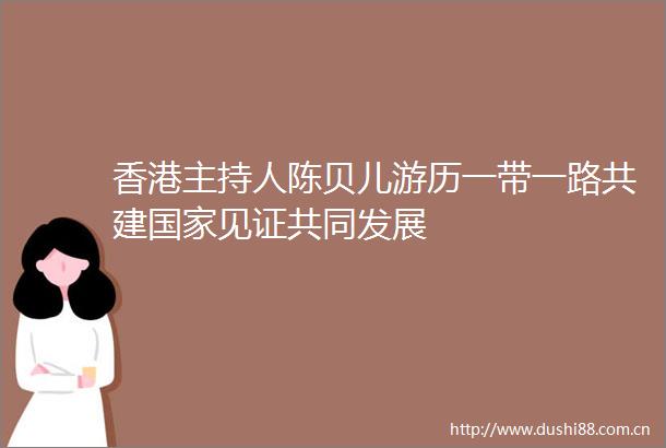 香港主持人陈贝儿游历一带一路共建见证共同发展