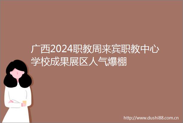 广西2024职教周来宾职教中心学校成果展区人气爆棚