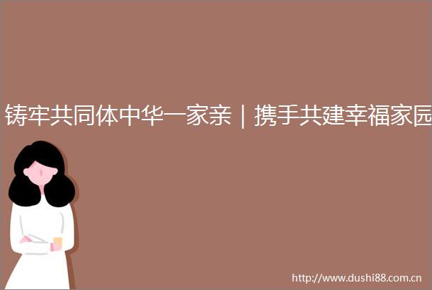 铸牢共同体中华一家亲｜携手共建幸福家园