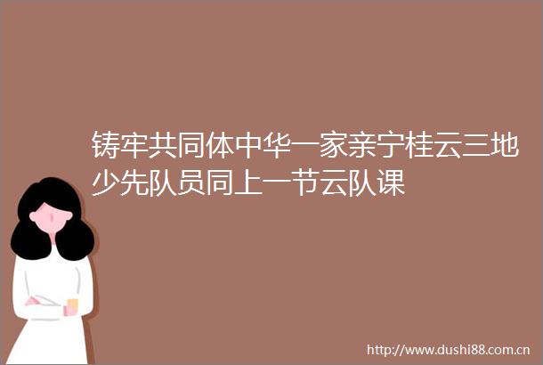 铸牢共同体中华一家亲宁桂云三地少先队员同上一节云队课