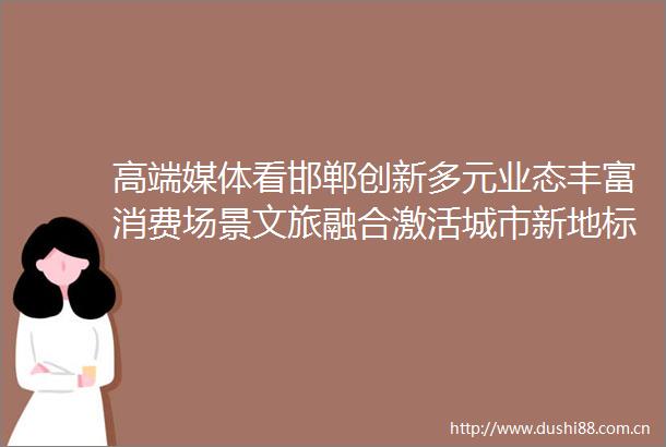 高端媒体看邯郸创新多元业态丰富消费场景文旅融合激活城市新地标