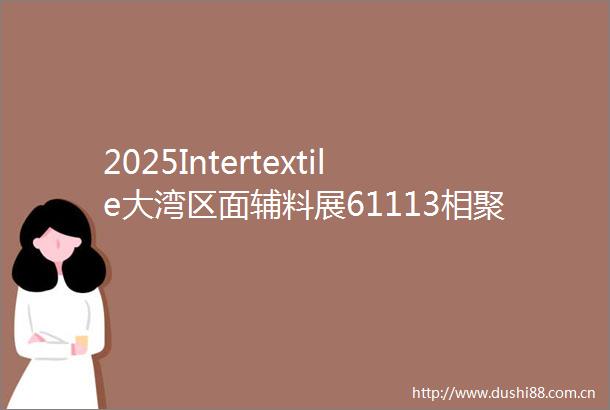 2025Intertextile大湾区面辅料展61113相聚深圳福田展馆
