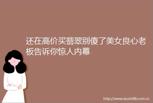 还在高价买翡翠别傻了美女老板告诉你惊人