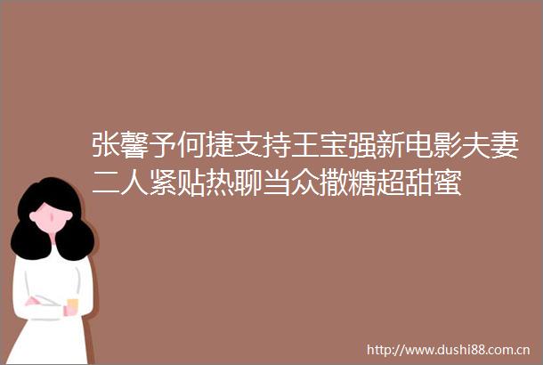 张馨予何捷支持王宝强新电影夫妻二人紧贴热聊当众撒糖超甜蜜