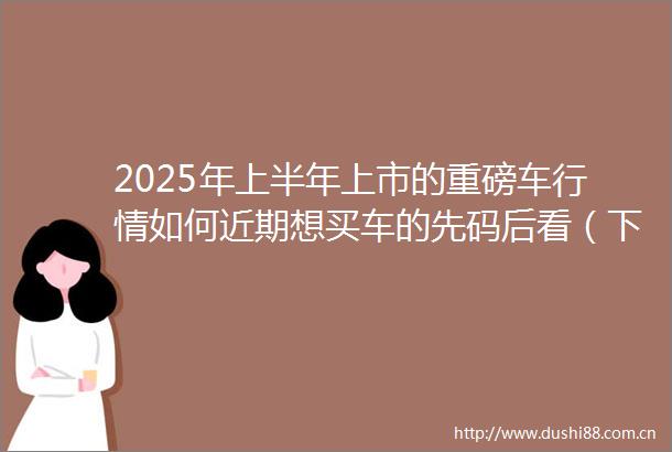 2025年上半年上市的重磅车行情如何近期想买车的先码后看（下）