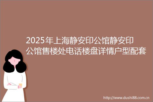 2025年上海静安印公馆静安印公馆售楼处电话楼盘详情户型配套楼盘百科