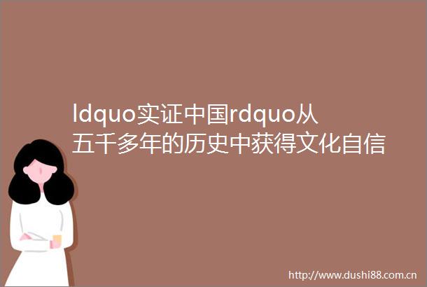ldquo实证rdquo从五千多年的历史中获得文化自信