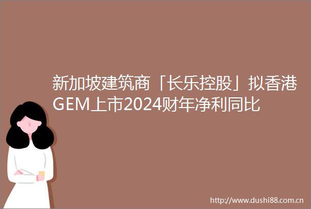 新加坡建筑商「长乐控股」拟香港GEM上市2024财年净利同比增长5244