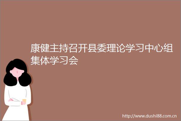 康健主持召开县委理论学习中心组集体学习会