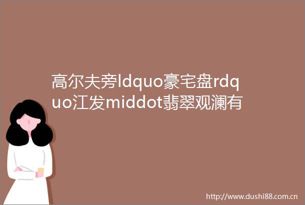 高尔夫旁ldquo豪宅盘rdquo江发middot翡翠观澜有新动作为什么它值得期待