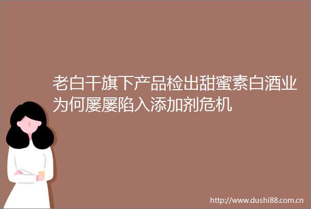 老白干旗下产品检出甜蜜素白酒业为何屡屡陷入添加剂危机