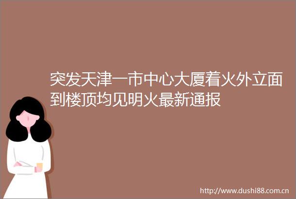 突发天津一市中心大厦着火外立面到楼顶均见明火最新通报