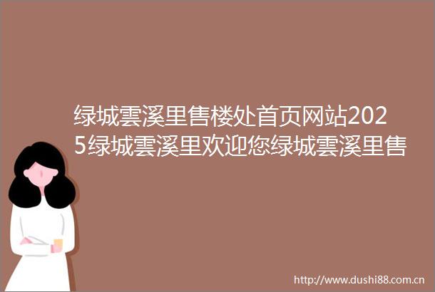 绿城雲溪里售楼处首页网站2025绿城雲溪里欢迎您绿城雲溪里售楼处电话地址备案价楼盘详情