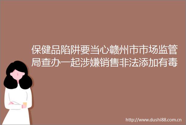 保健品陷阱要当心赣州市市场监管局查办一起销售添加有毒有害物质食品案