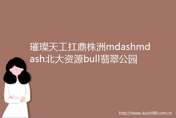 璀璨天工扛鼎株洲mdashmdash北大资源bull翡翠公园2016产品发布盛典盛大开启