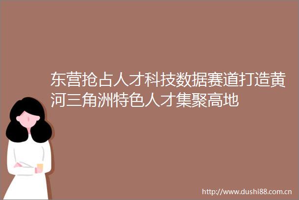 东营抢占人才科技数据赛道打造黄河三角洲特色人才集聚高地