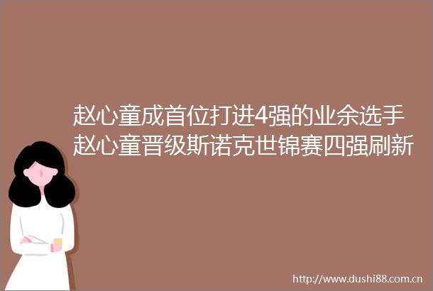 赵心童成首位打进4强的业余选手赵心童晋级斯诺克世锦赛四强刷新多项历史纪录