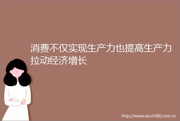 消费不仅实现生产力也提高生产力拉动经济增长
