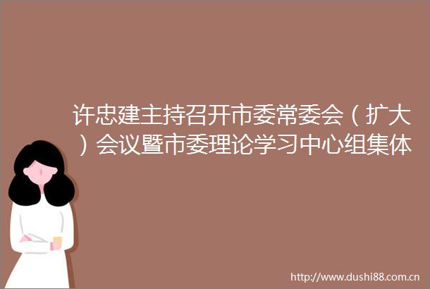 许忠建主持召开市委常委会（扩大）会议暨市委理论学习中心组集体学习
