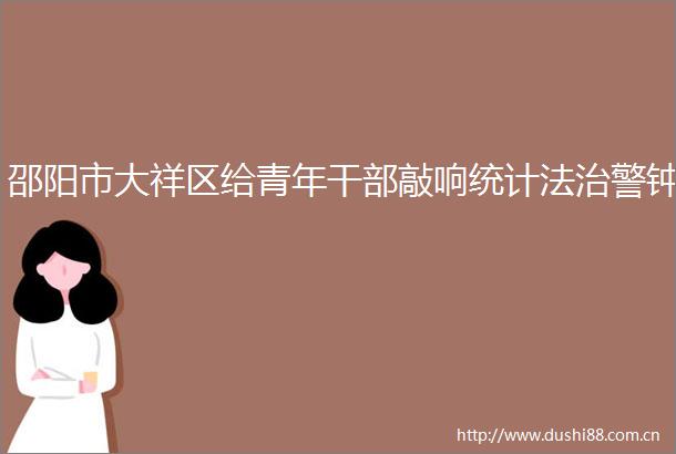 邵阳市大祥区给青年敲响统计法治警钟