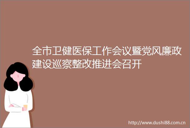 全市卫健医保工作会议暨党风廉政建设巡察整改推进会召开