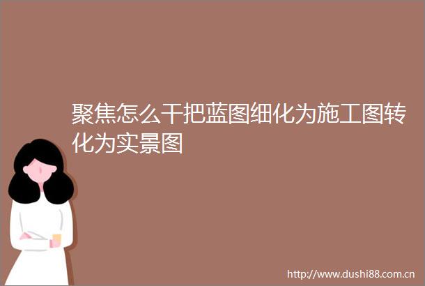 聚焦怎么干把蓝图细化为施工图转化为实景图