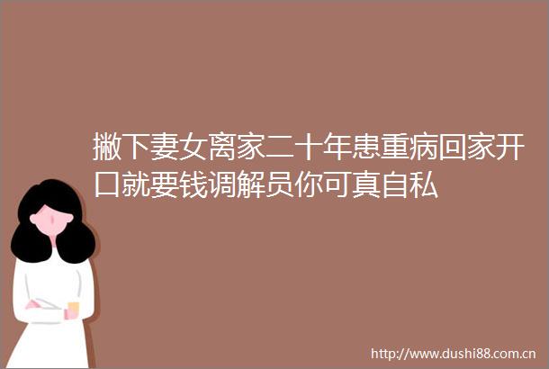 撇下妻女离家二十年患重病回家开口就要钱调解员你可真自私