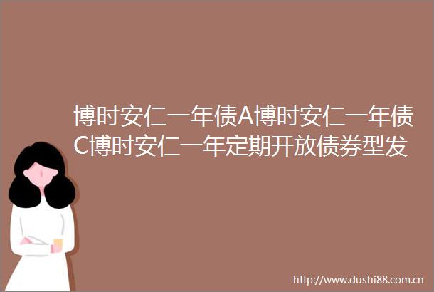 博时安仁一年债A博时安仁一年债C博时安仁一年定期开放债券型发起式证券投资基金更新招募说明书