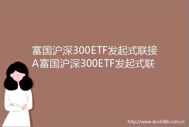 富国沪深300ETF发起式联接A富国沪深300ETF发起式联接C富国沪深300交易型开放式指数证券投资基金发起式联接基金招募说明书