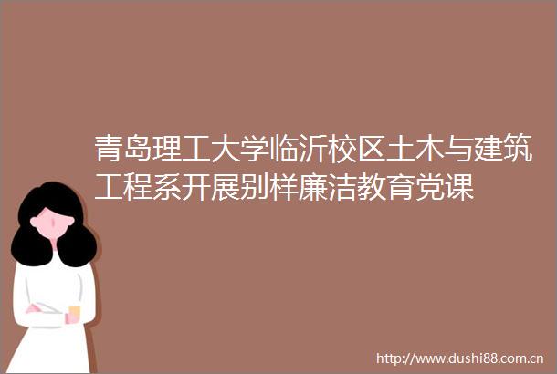 青岛理工大学临沂校区土木与建筑工程系开展别样廉洁教育党课
