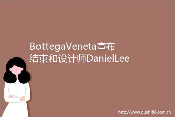 BottegaVeneta宣布结束和设计师DanielLee的合作