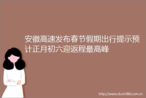 安徽高速发布春节假期出行提示预计正月初六迎返程最高峰